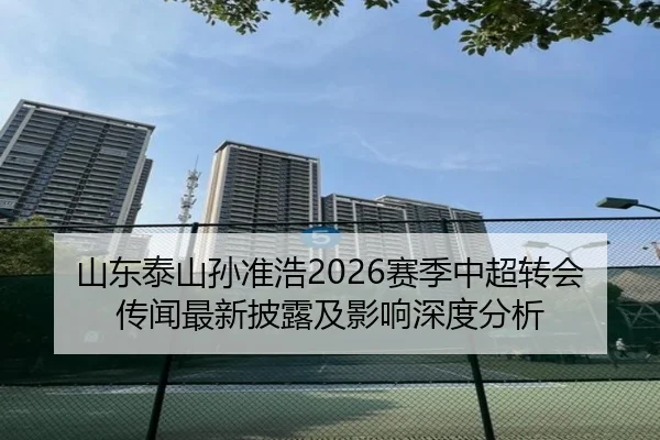 山东泰山孙准浩2026赛季中超转会传闻最新披露及影响深度分析