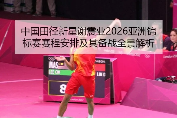 中国田径新星谢震业2026亚洲锦标赛赛程安排及其备战全景解析